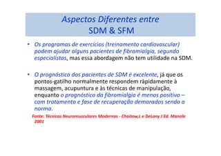 Aspectos Diferentes entre
SDM & SFM
• Os programas de exercícios (treinamento cardiovascular)
podem ajudar alguns pacientes de fibromialgia, segundo
especialistas, mas essa abordagem não tem utilidade na SDM.
• O prognóstico dos pacientes de SDM é excelente, já que os
pontos-gatilho normalmente respondem ràpidamente à
massagem, acupuntura e às técnicas de manipulação,
enquanto o prognóstico da fibromialgia é menos positivo –
com tratamento e fase de recuperação demorados sendo a
norma.
Fonte: Técnicas Neuromusculares Modernas - Chaitow,L e DeLany J Ed. Manole
2001
 