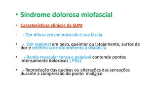 • Síndrome dolorosa miofascial
• Características clínicas da SDM
• - Dor difusa em um músculo e sua fáscia
• - Dor regional em peso, queimor ou latejamento, surtos de
dor e referência de dolorimento à distância
• - Banda muscular tensa e palpável contendo pontos
intensamente dolorosos ( PGs)
• - Reprodução das queixas ou alterações das sensações
durante a compressão do ponto miálgico
 