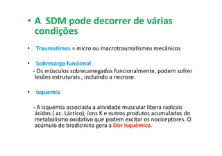 • A SDM pode decorrer de várias
condições
• Traumatimos = micro ou macrotraumatismos mecânicos
• Sobrecarga funcional
- Os músculos sobrecarregados funcionalmente, podem sofrer
lesões estruturais , incluindo a necrose.
• Isquemia
- A isquemia associada a atividade muscular libera radicais
ácidos ( ac. Láctico), íons K e outros produtos acumulados do
metabolismo oxidativo que podem excitar os nociceptores. O
acúmulo de bradicinina gera a Dor Isquêmica.
 