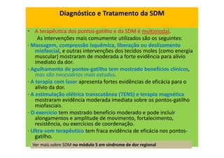 Diagnóstico e Tratamento da SDM
• A terapêutica dos pontos-gatilho e da SDM é multimodal.
As intervenções mais comumente utilizados são os seguintes:
· Massagem, compressão isquêmica, liberação ou deslizamento
miofascial, e outras intervenções dos tecidos moles (como energia
muscular) mostraram de moderada a forte evidência para alívio
imediato da dor.
· Agulhamento de pontos-gatilho tem mostrado benefícios clínicos,
mas são necessários mais estudos.
· A terapia com laser apresenta fortes evidências de eficácia para o
alívio da dor.
· A estimulação elétrica transcutânea (TENS) e terapia magnética
mostraram evidência moderada imediata sobre os pontos-gatilho
miofasciais.
· O exercício tem mostrado benefício moderado e pode incluir
alongamentos e amplitude de movimento, fortalecimento,
resistência, ou exercícios de coordenação.
· Ultra-som terapêutico tem fraca evidência de eficácia nos pontos-
gatilho.
Ver mais sobre SDM no módulo 5 em síndrome de dor regional
 