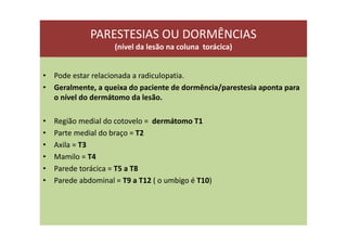 PARESTESIAS OU DORMÊNCIAS
(nível da lesão na coluna torácica)
• Pode estar relacionada a radiculopatia.
• Geralmente, a queixa do paciente de dormência/parestesia aponta para
o nível do dermátomo da lesão.
• Região medial do cotovelo = dermátomo T1
• Parte medial do braço = T2
• Axila = T3
• Mamilo = T4
• Parede torácica = T5 a T8
• Parede abdominal = T9 a T12 ( o umbigo é T10)
 