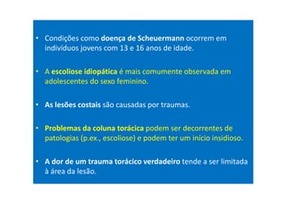 • Condições como doença de Scheuermann ocorrem em
indivíduos jovens com 13 e 16 anos de idade.
• A escoliose idiopática é mais comumente observada em
adolescentes do sexo feminino.
• As lesões costais são causadas por traumas.
• Problemas da coluna torácica podem ser decorrentes de
patologias (p.ex., escoliose) e podem ter um início insidioso.
• A dor de um trauma torácico verdadeiro tende a ser limitada
à área da lesão.
 