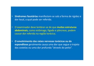 • Síndromes facetárias manifestam-se sob a forma de rigidez e
dor local, a qual pode ser referida.
• O examinador deve lembrar-se de que muitas estruturas
abdominais, como estômago, fígado e pâncreas, podem
causar dor referida na região torácica.
• O envolvimento das raízes nervosas torácicas ou da
espondilose geralmente causa uma dor que segue o trajeto
das costelas ou uma dor profunda “através do peito”.
 
