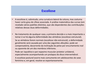 Escoliose
• A escoliose é, sobretudo, uma curvatura lateral da coluna, mas costuma
haver certo grau de cifose associada. A análise matemática das curvas tem
revelado vários padrões distintos, que são dependentes das contribuições
relativas dessas duas deformidades.
• No tratamento de qualquer caso, a primeira decisão e a mais importante a
tomar é se há alguma deformidade das vértebras (escoliose estrutural).
Se as vértebras forem normais (escoliose não estrutural), a deformidade
geralmente será causada por uma das seguintes afecções: pode ser
compensatória, decorrente da inclinação da pelve por encurtamento real
ou aparente de um dos membros inferiores.
Pode ser isquiática e por espasmo muscular protetor unilateral,
especialmente acompanhando um prolapso do disco intervertebral.
A escoliose postural ocorre mais comumente em adolescentes do sexo
feminino e, em geral, resolve-se espontaneamente.
 