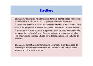 • Na escoliose estrutural, há alteração da forma e da mobilidade vertebrais,
e a deformidade não pode ser corrigida por alteração da postura.
É necessário histórico e exame cuidadosos na tentativa de encontrar uma
causa e dar prognóstico, os dois fatores dos quais depende o tratamento.
A escoliose estrutural pode ser congênita, sendo causada a deformidade,
por exemplo, por hemivértebra (apenas metade de uma única vértebra
está inteiramente formada), fusão de vértebras ou ausência ou fusão de
costelas.
• Na escoliose paralítica, a deformidade é secundária à perda da ação de
sustentação dos músculos do tronco e da coluna, quase sempre como
sequela de poliomielite anterior.
Escoliose
 