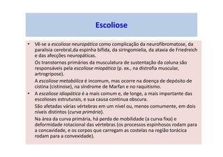 • Vê-se a escoliose neuropática como complicação da neurofibromatose, da
paralisia cerebral,da espinha bífida, da siringomielia, da ataxia de Friedreich
e das afecções neuropáticas.
Os transtornos primários da musculatura de sustentação da coluna são
responsáveis pela escoliose miopática (p. ex., na distrofia muscular,
artrogripose).
A escoliose metabólica é incomum, mas ocorre na doença de depósito de
cistina (cistinose), na síndrome de Marfan e no raquitismo.
• A escoliose idiopática é a mais comum e, de longe, a mais importante das
escolioses estruturais, e sua causa continua obscura.
São afetadas várias vértebras em um nível ou, menos comumente, em dois
níveis distintos (curva primária).
Na área da curva primária, há perda de mobilidade (a curva fixa) e
deformidade rotacional das vértebras (os processos espinhosos rodam para
a concavidade, e os corpos que carregam as costelas na região torácica
rodam para a convexidade).
Escoliose
 