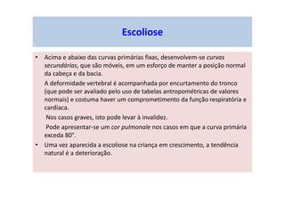 • Acima e abaixo das curvas primárias fixas, desenvolvem-se curvas
secundárias, que são móveis, em um esforço de manter a posição normal
da cabeça e da bacia.
A deformidade vertebral é acompanhada por encurtamento do tronco
(que pode ser avaliado pelo uso de tabelas antropométricas de valores
normais) e costuma haver um comprometimento da função respiratória e
cardíaca.
Nos casos graves, isto pode levar à invalidez.
Pode apresentar-se um cor pulmonale nos casos em que a curva primária
exceda 80°.
• Uma vez aparecida a escoliose na criança em crescimento, a tendência
natural é a deterioração.
Escoliose
 