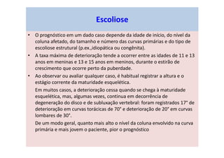 • O prognóstico em um dado caso depende da idade de início, do nível da
coluna afetado, do tamanho e número das curvas primárias e do tipo de
escoliose estrutural (p.ex.,idiopática ou congênita).
• A taxa máxima de deterioração tende a ocorrer entre as idades de 11 e 13
anos em meninas e 13 e 15 anos em meninos, durante o estirão de
crescimento que ocorre perto da puberdade.
• Ao observar ou avaliar qualquer caso, é habitual registrar a altura e o
estágio corrente da maturidade esquelética.
Em muitos casos, a deterioração cessa quando se chega à maturidade
esquelética, mas, algumas vezes, continua em decorrência de
degeneração do disco e de subluxação vertebral: foram registrados 17° de
deterioração em curvas torácicas de 70° e deterioração de 20° em curvas
lombares de 30°.
De um modo geral, quanto mais alto o nível da coluna envolvido na curva
primária e mais jovem o paciente, pior o prognóstico
Escoliose
 