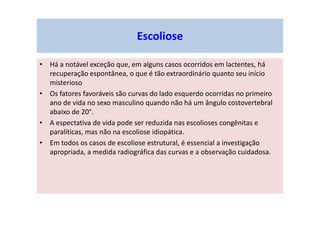 • Há a notável exceção que, em alguns casos ocorridos em lactentes, há
recuperação espontânea, o que é tão extraordinário quanto seu início
misterioso
• Os fatores favoráveis são curvas do lado esquerdo ocorridas no primeiro
ano de vida no sexo masculino quando não há um ângulo costovertebral
abaixo de 20°.
• A espectativa de vida pode ser reduzida nas escolioses congênitas e
paralíticas, mas não na escoliose idiopática.
• Em todos os casos de escoliose estrutural, é essencial a investigação
apropriada, a medida radiográfica das curvas e a observação cuidadosa.
Escoliose
 