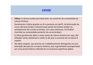 CIFOSE
• Cifose é o termo usado para descrever um aumento da convexidade da
coluna torácica.
Geralmente é óbvia quando se vê o paciente em perfil. (A diminuição da
curva côncava lombar é denominada perda da lordose lombar ou
achatamento da curvatura lombar; em casos extremos, há lordose
invertida ou convexidade posterior da curva lombar).
A cifose geralmente afeta a maior parte da coluna torácica (ou seja, são
afetadas várias vértebras) e então se diz que o aumento da curvatura é
regular.
• Na cifose angular, que precisa ser cuidadosamente distinguida, há uma
alteração abrupta da curvatura torácica, que é geralmente acompanhada
por uma proeminância indevida de um processo espinhoso (giba).
 
