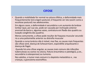 • Quando a mobilidade for normal na coluna cifótica, a deformidade mais
frequentemente terá origem postural; é frequente ver isto (assim como a
escoliose postural) nas adolescentes.
Em alguns casos, a deformidade é secundária a um aumento da lordose
lombar (que, por sua vez, pode ser causada por inclinação anterior
anormal da bacia e, algumas vezes, contratura em flexão dos quadris ou
luxação congênita dos quadris).
Menos comumente, a cifose pode resultar de fraqueza muscular secundá-
ria a uma poliomielite anterior ou distrofia muscular
Quando a curva torácica não é móvel, mas fixa, as causas mais frequentes
são cifose senil, doença de Scheuermann, espondilite anquilosante e
doença de Paget.
Quando há uma cifose angular, as causas mais comuns são infecções
tuberculosas ou outras na coluna, fratura (traumática e patológica, p.ex.,
secundária à osteoporose) ou tumores.
Nos adultos, o tumor mais comum é o depósito metastático e , nas
crianças, o granuloma eosinofílico.
CIFOSE
 