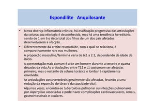 Espondilite Anquilosante
• Nesta doença inflamatória crônica, há ossificação progressiva das articulações
da coluna; sua etiologia é desconhecida, mas há uma tendência hereditária,
sendo de 1 em 6 o risco total dos filhos de um dos pais afetados
desenvolverem a afecção.
• Diferentemente da artrite reumatóide, com a qual se relaciona, é
comparativamente rara nas mulheres.
A proporção masculina/feminina varia de 6:1 a 2:1, dependendo da idade de
início.
A apresentação mais comum é a de um homem durante a terceira e quarta
décadas da vida.As articulações entre T12 e L1 costumam ser afetadas
primeiro, mas o restante da coluna torácica e lombar é rapidamente
envolvido.
As articulações costovertebrais geralmente são afetadas, levando a uma
redução da expansão do tórax e da capcidade vital.
Algumas vezes, encontra-se tuberculose pulmonar ou infecções pulmonares
por Aspergillus associadas e pode haver complicações cardiovasculares, renais,
gastrointestinais e oculares.
 