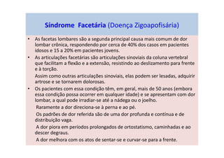 Síndrome Facetária (Doença Zigoapofisária)
• As facetas lombares são a segunda principal causa mais comum de dor
lombar crônica, respondendo por cerca de 40% dos casos em pacientes
idosos e 15 a 20% em pacientes jovens.
• As articulações facetárias são articulações sinoviais da coluna vertebral
que facilitam a flexão e a extensão, resistindo ao deslizamento para frente
e à torção.
Assim como outras articulações sinoviais, elas podem ser lesadas, adquirir
artrose e se tornarem dolorosas.
• Os pacientes com essa condição têm, em geral, mais de 50 anos (embora
essa condição possa ocorrer em qualquer idade) e se apresentam com dor
lombar, a qual pode irradiar-se até a nádega ou o joelho.
Raramente a dor direciona-se à perna e ao pé.
Os padrões de dor referida são de uma dor profunda e contínua e de
distribuição vaga.
A dor piora em períodos prolongados de ortostatismo, caminhadas e ao
descer degraus.
A dor melhora com os atos de sentar-se e curvar-se para a frente.
 