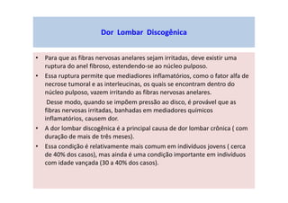Dor Lombar Discogênica
• Para que as fibras nervosas anelares sejam irritadas, deve existir uma
ruptura do anel fibroso, estendendo-se ao núcleo pulposo.
• Essa ruptura permite que mediadiores inflamatórios, como o fator alfa de
necrose tumoral e as interleucinas, os quais se encontram dentro do
núcleo pulposo, vazem irritando as fibras nervosas anelares.
Desse modo, quando se impõem pressão ao disco, é provável que as
fibras nervosas irritadas, banhadas em mediadores químicos
inflamatórios, causem dor.
• A dor lombar discogênica é a principal causa de dor lombar crônica ( com
duração de mais de três meses).
• Essa condição é relativamente mais comum em indivíduos jovens ( cerca
de 40% dos casos), mas ainda é uma condição importante em indivíduos
com idade vançada (30 a 40% dos casos).
 