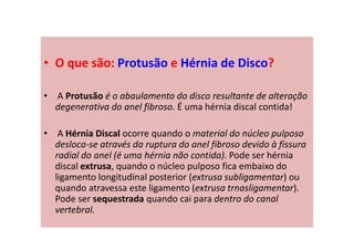 • O que são: Protusão e Hérnia de Disco?
• A Protusão é o abaulamento do disco resultante de alteração
degenerativa do anel fibroso. É uma hérnia discal contida!
• A Hérnia Discal ocorre quando o material do núcleo pulposo
desloca-se através da ruptura do anel fibroso devido à fissura
radial do anel (é uma hérnia não contida). Pode ser hérnia
discal extrusa, quando o núcleo pulposo fica embaixo do
ligamento longitudinal posterior (extrusa subligamentar) ou
quando atravessa este ligamento (extrusa trnasligamentar).
Pode ser sequestrada quando cai para dentro do canal
vertebral.
 