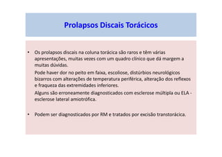 Prolapsos Discais Torácicos
• Os prolapsos discais na coluna torácica são raros e têm várias
apresentações, muitas vezes com um quadro clínico que dá margem a
muitas dúvidas.
Pode haver dor no peito em faixa, escoliose, distúrbios neurológicos
bizarros com alterações de temperatura periférica, alteração dos reflexos
e fraqueza das extremidades inferiores.
Alguns são erroneamente diagnosticados com esclerose múltipla ou ELA -
esclerose lateral amiotrófica.
• Podem ser diagnosticados por RM e tratados por excisão transtorácica.
 