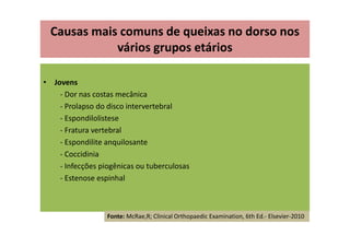 • Jovens
- Dor nas costas mecânica
- Prolapso do disco intervertebral
- Espondilolistese
- Fratura vertebral
- Espondilite anquilosante
- Coccidinia
- Infecções piogênicas ou tuberculosas
- Estenose espinhal
Causas mais comuns de queixas no dorso nos
vários grupos etários
Fonte: McRae,R; Clinical Orthopaedic Examination, 6th Ed.- Elsevier-2010
 