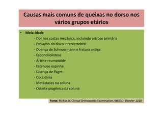 • Meia-idade
- Dor nas costas mecânica, incluindo artrose primária
- Prolapso do disco intervertebral
- Doença de Scheuermann e fratura antiga
- Espondilolistese
- Artrite reumatóide
- Estenose espinhal
- Doença de Paget
- Coccidinia
- Metástases na coluna
- Osteíte piogênica da coluna
Causas mais comuns de queixas no dorso nos
vários grupos etários
Fonte: McRae,R; Clinical Orthopaedic Examination, 6th Ed.- Elsevier-2010
 
