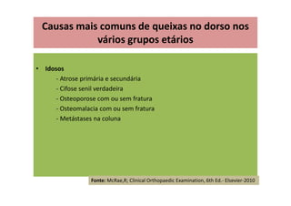 • Idosos
- Atrose primária e secundária
- Cifose senil verdadeira
- Osteoporose com ou sem fratura
- Osteomalacia com ou sem fratura
- Metástases na coluna
Causas mais comuns de queixas no dorso nos
vários grupos etários
Fonte: McRae,R; Clinical Orthopaedic Examination, 6th Ed.- Elsevier-2010
 