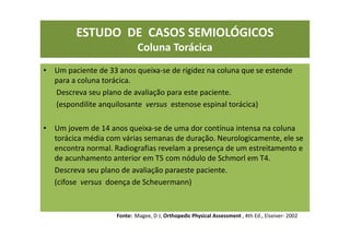 ESTUDO DE CASOS SEMIOLÓGICOS
Coluna Torácica
• Um paciente de 33 anos queixa-se de rigidez na coluna que se estende
para a coluna torácica.
Descreva seu plano de avaliação para este paciente.
(espondilite anquilosante versus estenose espinal torácica)
• Um jovem de 14 anos queixa-se de uma dor contínua intensa na coluna
torácica média com várias semanas de duração. Neurologicamente, ele se
encontra normal. Radiografias revelam a presença de um estreitamento e
de acunhamento anterior em T5 com nódulo de Schmorl em T4.
Descreva seu plano de avaliação paraeste paciente.
(cifose versus doença de Scheuermann)
Fonte: Magee, D J; Orthopedic Physical Assessment , 4th Ed., Elseiver- 2002
 