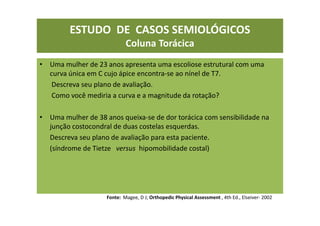 ESTUDO DE CASOS SEMIOLÓGICOS
Coluna Torácica
• Uma mulher de 23 anos apresenta uma escoliose estrutural com uma
curva única em C cujo ápice encontra-se ao nínel de T7.
Descreva seu plano de avaliação.
Como você mediria a curva e a magnitude da rotação?
• Uma mulher de 38 anos queixa-se de dor torácica com sensibilidade na
junção costocondral de duas costelas esquerdas.
Descreva seu plano de avaliação para esta paciente.
(síndrome de Tietze versus hipomobilidade costal)
Fonte: Magee, D J; Orthopedic Physical Assessment , 4th Ed., Elseiver- 2002
 
