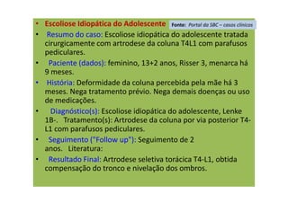 • Escoliose Idiopática do Adolescente
• Resumo do caso: Escoliose idiopática do adolescente tratada
cirurgicamente com artrodese da coluna T4L1 com parafusos
pediculares.
• Paciente (dados): feminino, 13+2 anos, Risser 3, menarca há
9 meses.
• História: Deformidade da coluna percebida pela mãe há 3
meses. Nega tratamento prévio. Nega demais doenças ou uso
de medicações.
• Diagnóstico(s): Escoliose idiopática do adolescente, Lenke
1B-. Tratamento(s): Artrodese da coluna por via posterior T4-
L1 com parafusos pediculares.
• Seguimento ("Follow up"): Seguimento de 2
anos. Literatura:
• Resultado Final: Artrodese seletiva torácica T4-L1, obtida
compensação do tronco e nivelação dos ombros.
Fonte: Portal da SBC – casos clínicos
 