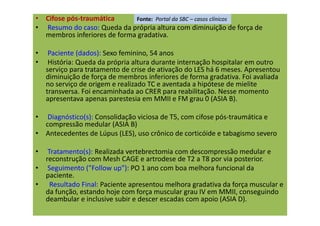 • Cifose pós-traumática
• Resumo do caso: Queda da própria altura com diminuição de força de
membros inferiores de forma gradativa.
• Paciente (dados): Sexo feminino, 54 anos
• História: Queda da própria altura durante internação hospitalar em outro
serviço para tratamento de crise de ativação do LES há 6 meses. Apresentou
diminuição de força de membros inferiores de forma gradativa. Foi avaliada
no serviço de origem e realizado TC e aventada a hipótese de mielite
transversa. Foi encaminhada ao CRER para reabilitação. Nesse momento
apresentava apenas parestesia em MMII e FM grau 0 (ASIA B).
• Diagnóstico(s): Consolidação viciosa de T5, com cifose pós-traumática e
compressão medular (ASIA B)
• Antecedentes de Lúpus (LES), uso crônico de corticóide e tabagismo severo
• Tratamento(s): Realizada vertebrectomia com descompressão medular e
reconstrução com Mesh CAGE e artrodese de T2 a T8 por via posterior.
• Seguimento ("Follow up"): PO 1 ano com boa melhora funcional da
paciente.
• Resultado Final: Paciente apresentou melhora gradativa da força muscular e
da função, estando hoje com força muscular grau IV em MMII, conseguindo
deambular e inclusive subir e descer escadas com apoio (ASIA D).
Fonte: Portal da SBC – casos clínicos
 