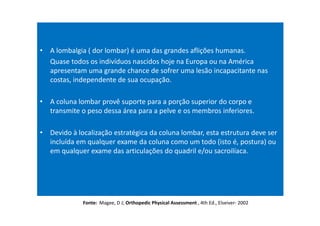 • A lombalgia ( dor lombar) é uma das grandes aflições humanas.
Quase todos os indivíduos nascidos hoje na Europa ou na América
apresentam uma grande chance de sofrer uma lesão incapacitante nas
costas, independente de sua ocupação.
• A coluna lombar provê suporte para a porção superior do corpo e
transmite o peso dessa área para a pelve e os membros inferiores.
• Devido à localização estratégica da coluna lombar, esta estrutura deve ser
incluída em qualquer exame da coluna como um todo (isto é, postura) ou
em qualquer exame das articulações do quadril e/ou sacroilíaca.
Fonte: Magee, D J; Orthopedic Physical Assessment , 4th Ed., Elseiver- 2002
 