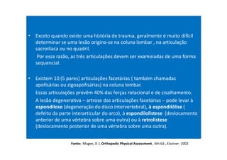 • Exceto quando existe uma história de trauma, geralmente é muito difícil
determinar se uma lesão origina-se na coluna lombar , na articulação
sacroilíaca ou no quadril.
Por essa razão, as três articulações devem ser examinadas de uma forma
sequencial.
• Existem 10 (5 pares) articulações facetárias ( também chamadas
apofisárias ou zigoapofisárias) na coluna lombar.
Essas articulações provêm 40% das forças rotacional e de cisalhamento.
A lesão degenerativa – artrose das articulações facetárias – pode levar à
espondilose (degeneração do disco intervertebral), à espondilólise (
defeito da parte interarticular do arco), à espondilolistese (deslocamento
anterior de uma vértebra sobre uma outra) ou à retrolistese
(deslocamento posterior de uma vértebra sobre uma outra).
Fonte: Magee, D J; Orthopedic Physical Assessment , 4th Ed., Elseiver- 2002
 