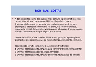 DOR NAS COSTAS
• A dor nas costas é uma das queixas mais comuns e problemáticas; suas
causas são muitas e costuma ser difícil um diagnóstico exato.
A incapacidade à qual geralmente se associa costuma ser intensa e
prolongada; a terapia não costuma ter efeito, e o sofredor ansioso,
impaciente e insatisfeito muitas vezes recorre a linhas de tratamento que
não são comprovadas ou que ilógicas e irracionais.
Nessa área difícil, não é possível fornecer um guia para a patologia e o
diagnóstico que seja simples, e ao mesmo tempo, abrangente e infalível.
Todavia pode ser útil considerar o assunto sob três títulos:
1- dor nas costas causada por patologia vertebral claramente definida;
2- dor nas costas associada às raízes nervosas;
3- dor nas costas causada por uma alteração da mecânica da coluna;
 