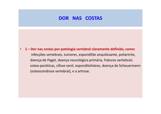 • 1 – Dor nas costas por patologia vertebral claramente definida, como:
infecções vertebrais, tumores, espondilite anquilosante, poliartrite,
doença de Paget, doença neurológica primária, fraturas vertebrais
osteo-poróticas, cifose senil, espondilolistese, doença de Scheuermann
(osteocondrose vertebral), e a artrose.
DOR NAS COSTAS
 