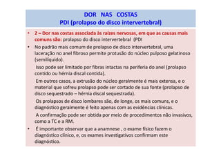 • 2 – Dor nas costas associada às raízes nervosas, em que as causas mais
comuns são: prolapso do disco intervertebral (PDI
• No padrão mais comum de prolapso de disco intervertebral, uma
laceração no anel fibroso permite protusão do núcleo pulposo gelatinoso
(semilíquido).
Isso pode ser limitado por fibras intactas na periferia do anel (prolapso
contido ou hérnia discal contida).
Em outros casos, a extrusão do núcleo geralmente é mais extensa, e o
material que sofreu prolapso pode ser cortado de sua fonte (prolapso de
disco sequestrado – hérnia discal sequestrada).
Os prolapsos de disco lombares são, de longe, os mais comuns, e o
diagnóstico geralmente é feito apenas com as evidências clínicas.
A confirmação pode ser obtida por meio de procedimentos não invasivos,
como a TC e a RM.
• É importante observar que a anamnese , o exame físico fazem o
diagnóstico clínico, e, os exames investigativos confirmam este
diagnóstico.
DOR NAS COSTAS
PDI (prolapso do disco intervertebral)
 