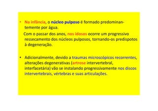 • Na infância, o núcleo pulposo é formado predominan-
temente por água.
Com o passar dos anos, nos idosos ocorre um progressivo
ressecamento dos núcleos pulposos, tornando-os predispotos
à degeneração.
• Adicionalmente, devido a traumas microscópicos recorrentes,
alterações degenerativas (artrose intervertebral,
interfacetária) vão se instalando progressivamente nos discos
intervertebrais, vértebras e suas articulações.
 