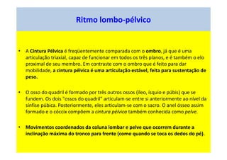 Ritmo lombo-pélvico
• A Cintura Pélvica é freqüentemente comparada com o ombro, já que é uma
articulação triaxial, capaz de funcionar em todos os três planos, e é também o elo
proximal de seu membro. Em contraste com o ombro que é feito para dar
mobilidade, a cintura pélvica é uma articulação estável, feita para sustentação de
peso.
• O osso do quadril é formado por três outros ossos (íleo, ísquio e púbis) que se
fundem. Os dois "ossos do quadril" articulam-se entre si anteriormente ao nível da
sínfise púbica. Posteriormente, eles articulam-se com o sacro. O anel ósseo assim
formado e o cóccix compõem a cintura pélvica também conhecida como pelve.
• Movimentos coordenados da coluna lombar e pelve que ocorrem durante a
inclinação máxima do tronco para frente (como quando se toca os dedos do pé).
 