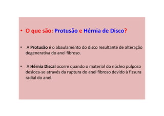 • O que são: Protusão e Hérnia de Disco?
• A Protusão é o abaulamento do disco resultante de alteração
degenerativa do anel fibroso.
• A Hérnia Discal ocorre quando o material do núcleo pulposo
desloca-se através da ruptura do anel fibroso devido à fissura
radial do anel.
 