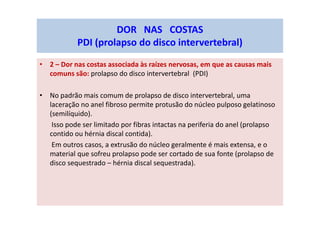 • 2 – Dor nas costas associada às raízes nervosas, em que as causas mais
comuns são: prolapso do disco intervertebral (PDI)
• No padrão mais comum de prolapso de disco intervertebral, uma
laceração no anel fibroso permite protusão do núcleo pulposo gelatinoso
(semilíquido).
Isso pode ser limitado por fibras intactas na periferia do anel (prolapso
contido ou hérnia discal contida).
Em outros casos, a extrusão do núcleo geralmente é mais extensa, e o
material que sofreu prolapso pode ser cortado de sua fonte (prolapso de
disco sequestrado – hérnia discal sequestrada).
DOR NAS COSTAS
PDI (prolapso do disco intervertebral)
 