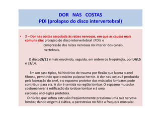 • 2 – Dor nas costas associada às raízes nervosas, em que as causas mais
comuns são: prolapso do disco intervertebral (PDI) e
compressão das raízes nervosas no interior dos canais
vertebrais.
O discoL5/S1 é mais envolvido, seguido, em ordem de frequência, por L4/L5
e L3/L4.
Em um caso típico, há histórico de trauma por flexão que lacera o anel
fibroso, pemitindo que o núcleo pulposo hernie. A dor nas costas é produzida
pela laceração do anel, e o espasmo protetor dos músculos lombares pode
contribuir para ela. A dor é sentida na região lombar. O espasmo muscular
costuma levar à retificação da lordose lombar e à uma
escoliose anti-álgica protetora.
O núcleo que sofreu extrusão freqüentemente pressiona uma raiz nervosa
lombar, dando origem à ciática, a parestesias no MI e a fraqueza muscular.
DOR NAS COSTAS
PDI (prolapso do disco intervertebral)
 