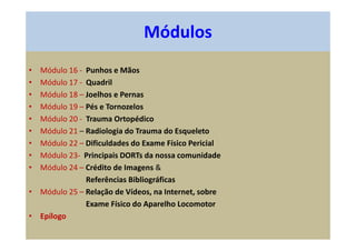 • Módulo 16 - Punhos e Mãos
• Módulo 17 - Quadril
• Módulo 18 – Joelhos e Pernas
• Módulo 19 – Pés e Tornozelos
• Módulo 20 - Trauma Ortopédico
• Módulo 21 – Radiologia do Trauma do Esqueleto
• Módulo 22 – Dificuldades do Exame Físico Pericial
• Módulo 23- Principais DORTs da nossa comunidade
• Módulo 24 – Crédito de Imagens &
Referências Bibliográficas
• Módulo 25 – Relação de Vídeos, na Internet, sobre
Exame Físico do Aparelho Locomotor
• Epílogo
Módulos
 