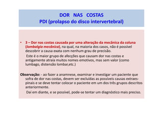 • 3 – Dor nas costas causada por uma alteração da mecânica da coluna
(lombalgia mecânica), na qual, na maioria dos casos, não é possível
descobrir a causa exata com nenhum grau de precisão.
Este é o maior grupo de afecções que causam dor nas costas e
antigamente atraía muitos nomes emotivos, mas sem valor (como
lumbago, distensão lombar,etc.)
Observação: - ao fazer a anamnese, examinar e investigar um paciente que
sofra de dor nas costas, devem ser excluídas as possíveis causas extraes-
pinais e se deve tentar colocar o paciente em um dos três grupos descritos
anteriormente.
Daí em diante, e se possível, pode-se tentar um diagnóstico mais preciso.
DOR NAS COSTAS
PDI (prolapso do disco intervertebral)
 