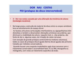 • 3 – Dor nas costas causada por uma alteração da mecânica da coluna
(lombalgia mecânica)
• No longo prazo, a extrusão do material do disco entre os corpos vertebrais
leva ao estreitamento do espaço discal.
As facetas articulares (articulações interfacetárias ou zigoapofisárias) têm
distúrbios e tendem a desenvolver alterações artrósicas secundárias, que
diminuem a mobilidade da coluna naquele nível, e , elas próprias, são
fonte de dor e, algumas vezes, de irritação de raízes nervosas.
Com exceção do grande prolapso central (hérnia mediana volumosa),
todos os casos de prolapso discal agudo (hérnia discal aguda) são primeiro
tratados por métodos conservadores.
Quando houver uma resposta insatisfatória após duas semanas com o
tratamento conservador é aconselhável fazer TC ou RM, discografia ou
mielografia, com vistas ao tratamento específico da lesão.
DOR NAS COSTAS
PDI (prolapso do disco intervertebral)
 
