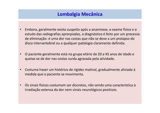 Lombalgia Mecânica
• Embora, geralmente exista suspeita após a anamnese, o exame físico e o
estudo das radiografias aprorpiadas, o diagnóstico é feito por um processo
de eliminação: é uma dor nas costas que não se deve a um prolapso do
disco intervertebral ou a qualquer patologia claramente definida.
• O paciente geralmente está no grupo etário de 20 a 45 anos de idade e
queixa-se de dor nas costas surda agravada pela atividade.
• Costuma haver um histórico de rigidez matinal, gradualmente aliviada à
medida que o paciente se movimenta.
• Os sinais físicos costumam ser discretos, não sendo uma característica à
irradiação extensa da dor nem sinais neurológicos positivos.
 