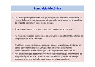 Lombalgia Mecânica
• Os casos agudos podem ser precipitados por um incidente traumático, tal
como a falha no levantamento de algo pesado, uma queda ou um padrão
de impacto frontal em acidente de tráfego.
• Pode haver intensa contratura muscular paravertebral protetora.
• Na maioria dos casos os sintomas se resolvem completamente ao longo de
um período de 4 – 6 semanas.
• Em alguns casos, contudo, os sintomas podem se prolongar, tentando-se
com o sofredor impaciente um grande número de tratamentos
medicamentosos alternativos agora tão amplamente à disposição.
• Nos casos crônicos, costuma haver histórico de lombalgia intermitente ao
longo de alguns anos. A causa costuma ser obscura, embora não seja
incomum a presença de alterações degenerativas na coluna.
 