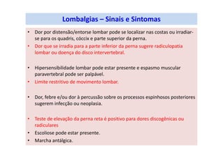 Lombalgias – Sinais e Sintomas
• Dor por distensão/entorse lombar pode se localizar nas costas ou irradiar-
se para os quadris, cóccix e parte superior da perna.
• Dor que se irradia para a parte inferior da perna sugere radiculopatia
lombar ou doença do disco intervertebral.
• Hipersensibilidade lombar pode estar presente e espasmo muscular
paravertebral pode ser palpável.
• Limite restritivo de movimento lombar.
• Dor, febre e/ou dor à percussão sobre os processos espinhosos posteriores
sugerem infecção ou neoplasia.
• Teste de elevação da perna reta é positivo para dores discogênicas ou
radiculares
• Escoliose pode estar presente.
• Marcha antálgica.
 