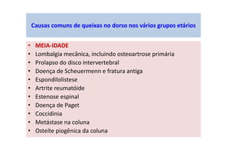 • MEIA-IDADE
• Lombalgia mecânica, incluindo osteoartrose primária
• Prolapso do disco intervertebral
• Doença de Scheuermenn e fratura antiga
• Espondilolistese
• Artrite reumatóide
• Estenose espinal
• Doença de Paget
• Coccidinia
• Metástase na coluna
• Osteíte piogênica da coluna
Causas comuns de queixas no dorso nos vários grupos etários
 