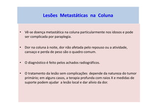 Lesões Metastáticas na Coluna
• Vê-se doença metastática na coluna particularmente nos idosos e pode
ser complicada por paraplegia.
• Dor na coluna à noite, dor não afetada pelo repouso ou a atividade,
cansaço e perda de peso são o quadro comum.
• O diagnóstico é feito pelos achados radiográficos.
• O tratamento da lesão sem complicações depende da natureza do tumor
primário; em alguns casos, a terapia profunda com raios X e medidas de
suporte podem ajudar a lesão local e dar alívio da dor.
 