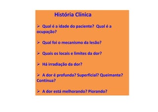 História Clínica
Qual é a idade do paciente? Qual é a
ocupação?
Qual foi o mecanismo da lesão?
Quais os locais e limites da dor?
Há irradiação da dor?
A dor é profunda? Superficial? Queimante?
Contínua?
A dor está melhorando? Piorando?
 