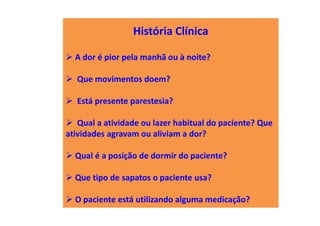 História Clínica
A dor é pior pela manhã ou à noite?
Que movimentos doem?
Está presente parestesia?
Qual a atividade ou lazer habitual do paciente? Que
atividades agravam ou aliviam a dor?
Qual é a posição de dormir do paciente?
Que tipo de sapatos o paciente usa?
O paciente está utilizando alguma medicação?
 