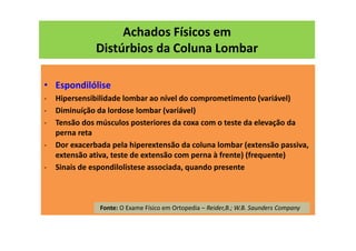 Achados Físicos em
Distúrbios da Coluna Lombar
• Espondilólise
- Hipersensibilidade lombar ao nível do comprometimento (variável)
- Diminuíção da lordose lombar (variável)
- Tensão dos músculos posteriores da coxa com o teste da elevação da
perna reta
- Dor exacerbada pela hiperextensão da coluna lombar (extensão passiva,
extensão ativa, teste de extensão com perna à frente) (frequente)
- Sinais de espondilolistese associada, quando presente
Fonte: O Exame Físico em Ortopedia – Reider,B.; W.B. Saunders Company
 
