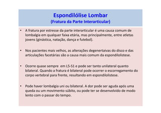 Espondilólise Lombar
(Fratura da Parte Interarticular)
• A fratura por estresse da parte interarticular é uma causa comum de
lombalgia em qualquer faixa etária, mas principalmente, entre atletas
jovens (ginástica, natação, dança e futebol).
• Nos pacientes mais velhos, as alterações degenertaivas do disco e das
articulações facetárias são a causa mais comum da espondilolistese.
• Ocorre quase sempre em L5-S1 e pode ser tanto unilateral quanto
bilateral. Quando a fratura é bilateral pode ocorrer o escorregamento do
corpo vertebral para frente, resultando em espondilolistese.
• Pode haver lombalgia uni ou bilateral. A dor pode ser aguda após uma
queda ou um movimento súbito, ou pode ter se desenvolvido de modo
lento com o passar do tempo.
 