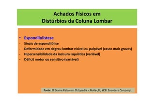 Achados Físicos em
Distúrbios da Coluna Lombar
• Espondilolistese
- Sinais de espondilólise
- Deformidade em degrau lombar visível ou palpável (casos mais graves)
- Hipersensibilidade da incisura isquiática (variável)
- Déficit motor ou sensitivo (variável)
Fonte: O Exame Físico em Ortopedia – Reider,B.; W.B. Saunders Company
 
